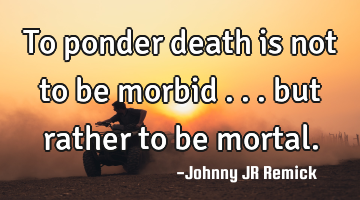 To ponder death is not to be morbid . . . but rather to be mortal.