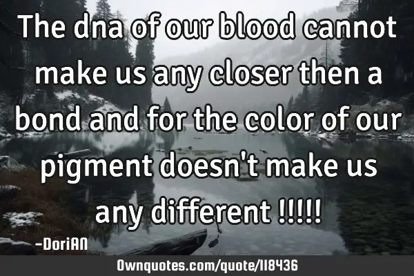 The dna of our blood cannot make us any closer then a bond and for the color of our pigment doesn