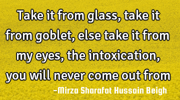 Take it from glass, take it from goblet, else take it from my eyes, the intoxication, you will