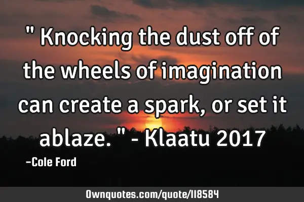 " Knocking the dust off of the wheels of imagination can create a spark, or set it ablaze. " - K