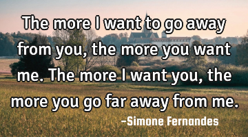 The more I want to go away from you, the more you want me. The more I want you, the more you go far