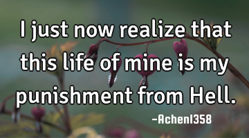 I just now realize that this life of mine is my punishment from Hell.
