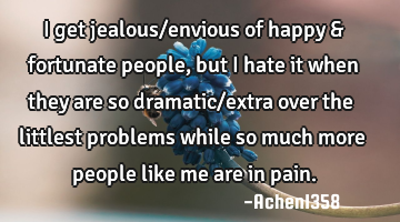 I get jealous/envious of happy & fortunate people, but I hate it when they are so dramatic/extra
