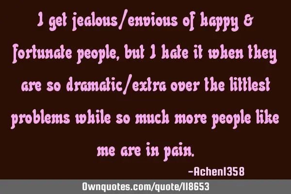 I get jealous/envious of happy & fortunate people, but I hate it when they are so dramatic/extra