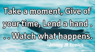 Take a moment, Give of your time, Lend a hand . . . Watch what happens.