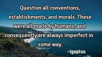 Question all conventions, establishments, and morals. These were all made by humans, and