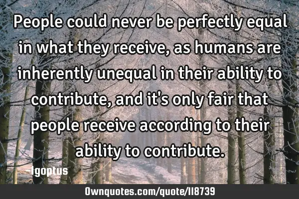 People could never be perfectly equal in what they receive, as humans are inherently unequal in
