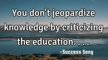 You don't jeopardize knowledge by criticizing the education....