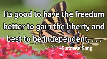 Its good to have the freedom better to gain the liberty and best to be independent....