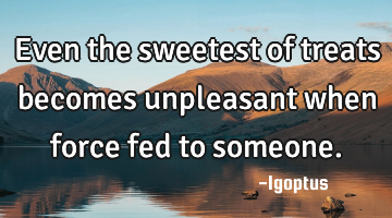 Even the sweetest of treats becomes unpleasant when force fed to someone.
