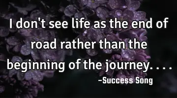 I don't see life as the end of road rather than the beginning of the journey....