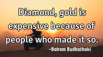 Diamond, gold is expensive because of people who made it so.