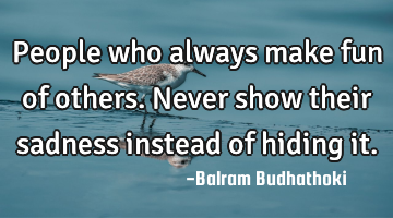 People who always make fun of others. Never show their sadness instead of hiding it.
