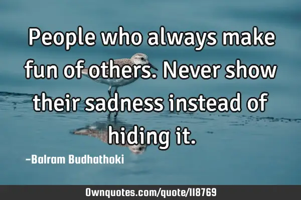 People who always make fun of others. Never show their sadness instead of hiding