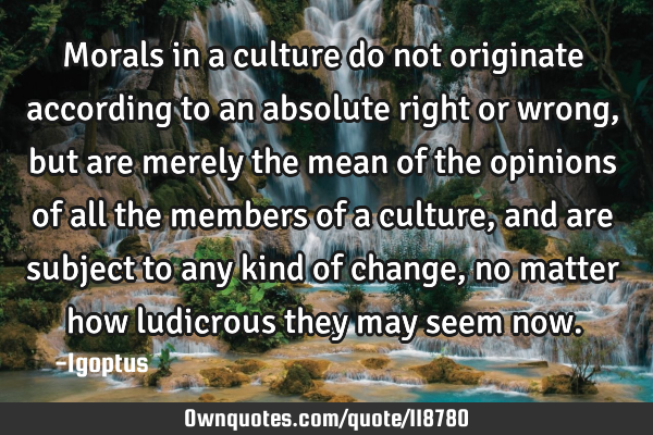 Morals in a culture do not originate according to an absolute right or wrong, but are merely the