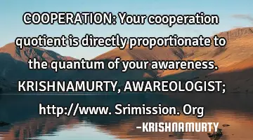 COOPERATION: Your cooperation quotient is directly proportionate to the quantum of your awareness. K