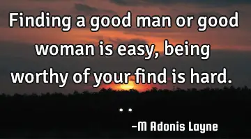 Finding a good man or good woman is easy, being worthy of your find is hard...