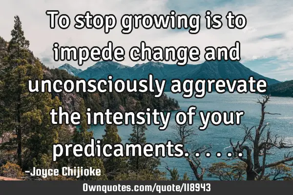 To stop growing is to impede change and unconsciously aggrevate the intensity of your