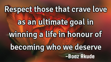 Respect those that crave love as an ultimate goal in winning a life in honour of becoming who we