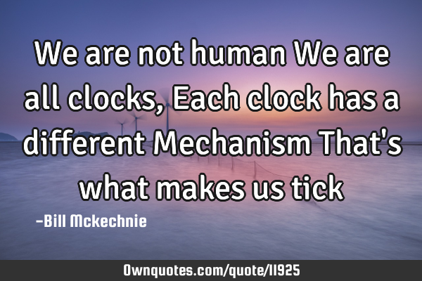 We are not human We are all clocks, Each clock has a different Mechanism That