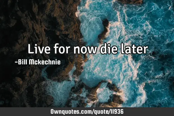 Live for now die