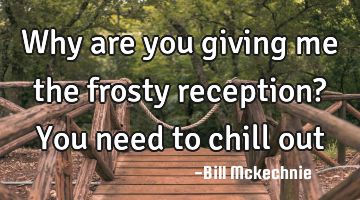 Why are you giving me the frosty reception? You need to chill out