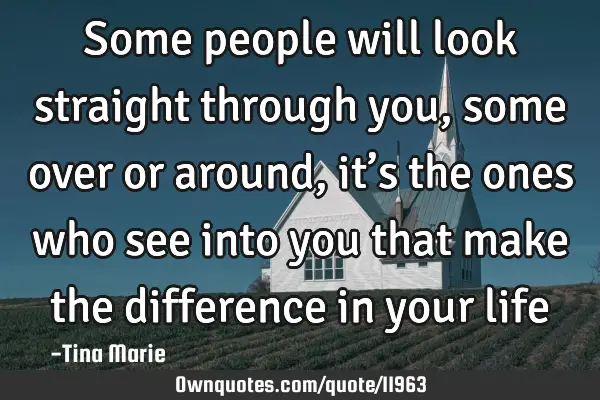 Some people will look straight through you, some over or around, it’s the ones who see into you