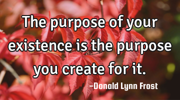 The purpose of your existence is the purpose you create for