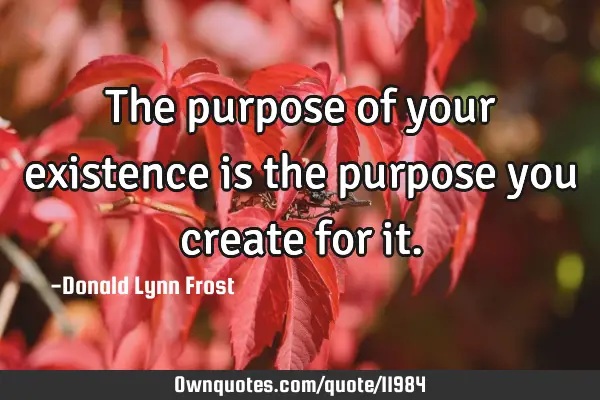 The purpose of your existence is the purpose you create for