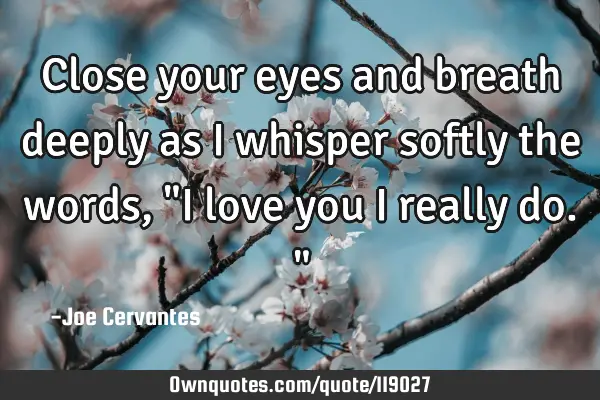 Close your eyes and breath deeply as I whisper softly the words, "I love you I really do."