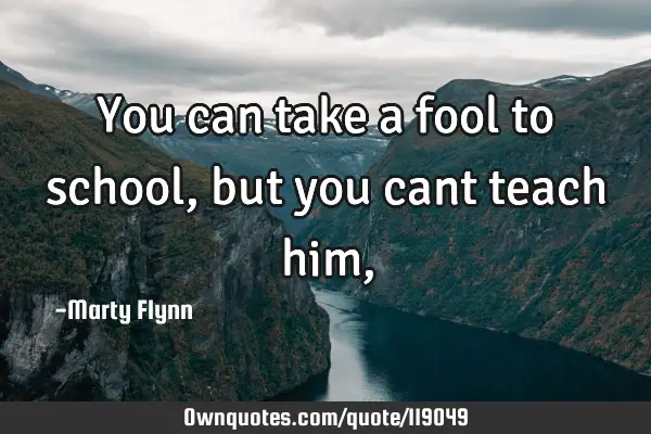 You can take a fool to school,but you cant teach him,