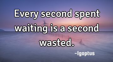 Every second spent waiting is a second wasted.