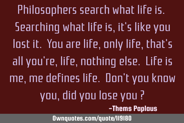 Philosophers search what life is. Searching what life is, it
