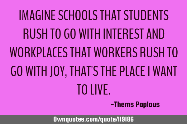 IMAGINE SCHOOLS THAT STUDENTS RUSH TO GO WITH INTEREST AND WORKPLACES THAT WORKERS RUSH TO GO WITH J