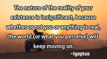 The nature of the reality of your existence is insignificant, because whether or not you or