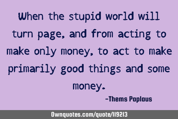 When the stupid world will turn page, and from acting to make only money, to act to make primarily