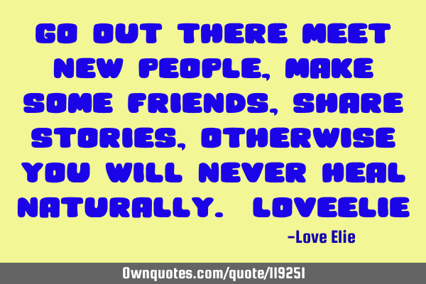 Go out there meet new people, make some friends, share stories, otherwise you will never heal