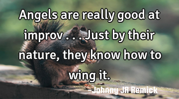 Angels are really good at improv . . . Just by their nature, they know how to wing it.