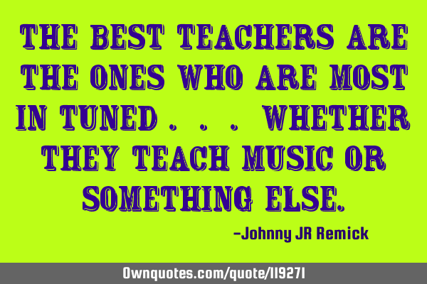 The best teachers are the ones who are most in tuned . . . whether they teach music or something