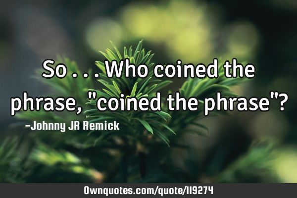 So . . . Who coined the phrase, "coined the phrase"?