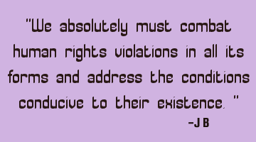 We absolutely must combat human rights violations in all its forms and address the conditions