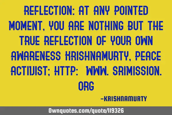 REFLECTION: At any pointed moment, you are nothing but the true reflection of your own awareness KRI