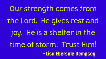 Our strength comes from the Lord. He gives rest and joy. He is a shelter in the time of storm. T