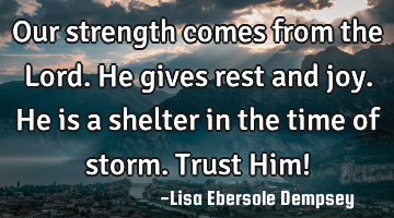 Our strength comes from the Lord. He gives rest and joy. He is a shelter in the time of storm. T