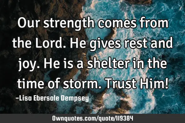 Our strength comes from the Lord. He gives rest and joy. He is a shelter in the time of storm. T