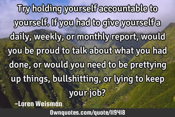 Try holding yourself accountable to yourself. If you had to give yourself a daily, weekly, or