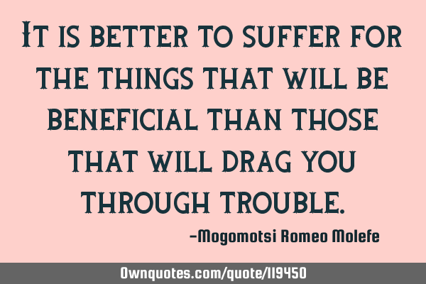 It is better to suffer for the things that will be beneficial than those that will drag you through