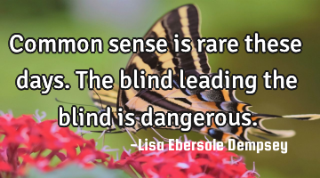 Common sense is rare these days. The blind leading the blind is dangerous.