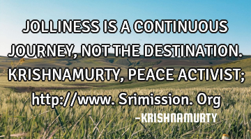 JOLLINESS IS A CONTINUOUS JOURNEY, NOT THE DESTINATION. KRISHNAMURTY, PEACE ACTIVIST; http://