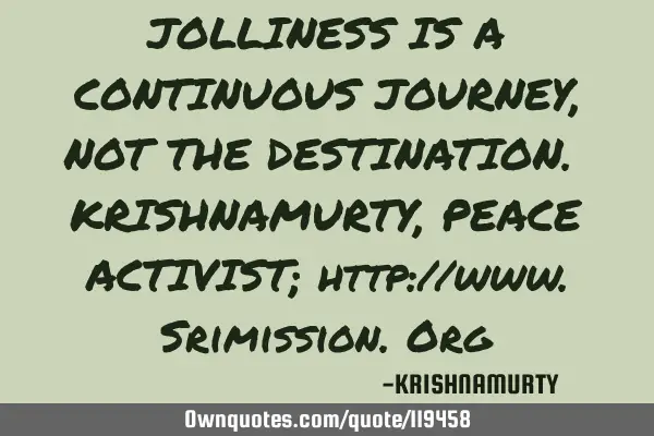 JOLLINESS IS A CONTINUOUS JOURNEY, NOT THE DESTINATION. KRISHNAMURTY, PEACE ACTIVIST; http://